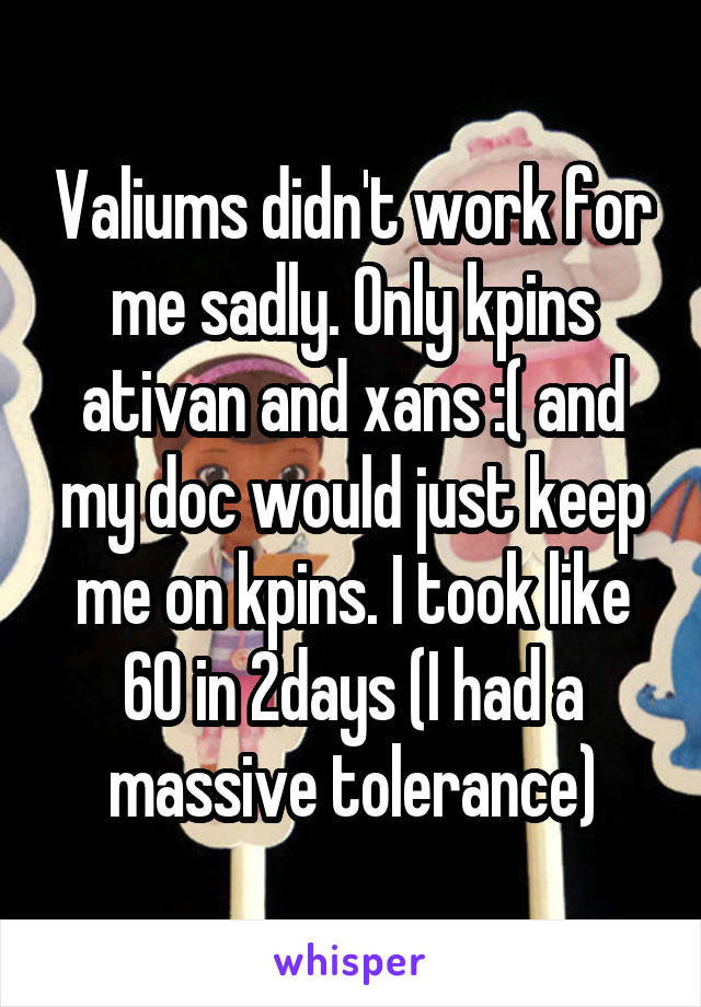 Valiums didn't work for me sadly. Only kpins ativan and xans :( and my doc would just keep me on kpins. I took like 60 in 2days (I had a massive tolerance)