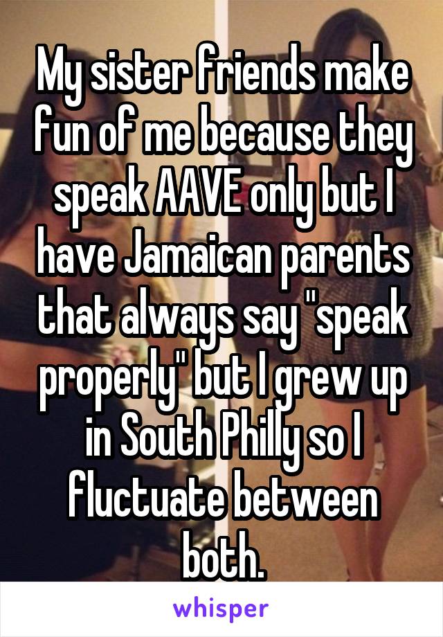My sister friends make fun of me because they speak AAVE only but I have Jamaican parents that always say "speak properly" but I grew up in South Philly so I fluctuate between both.