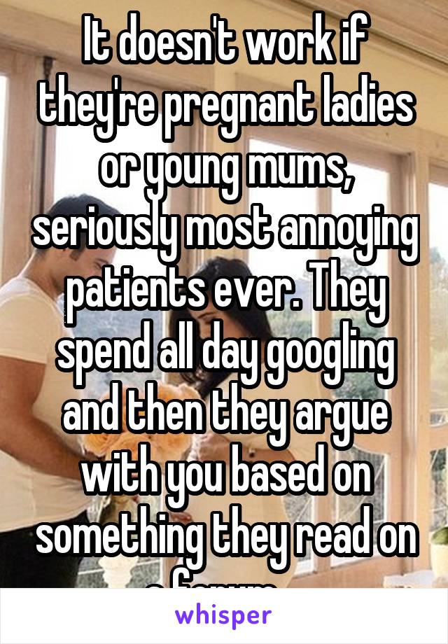 It doesn't work if they're pregnant ladies or young mums, seriously most annoying patients ever. They spend all day googling and then they argue with you based on something they read on a forum... 