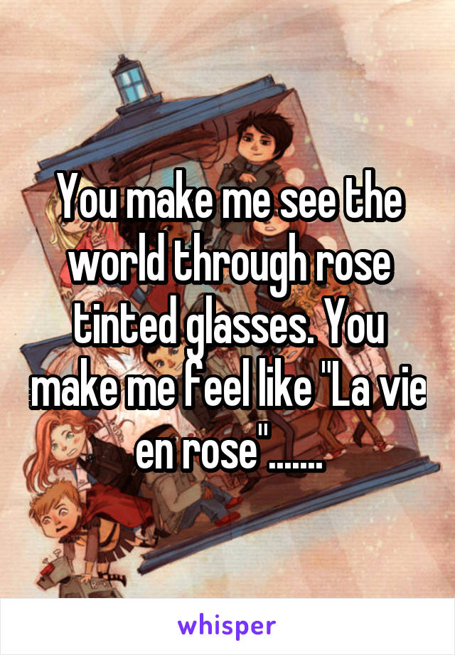 You make me see the world through rose tinted glasses. You make me feel like "La vie en rose".......