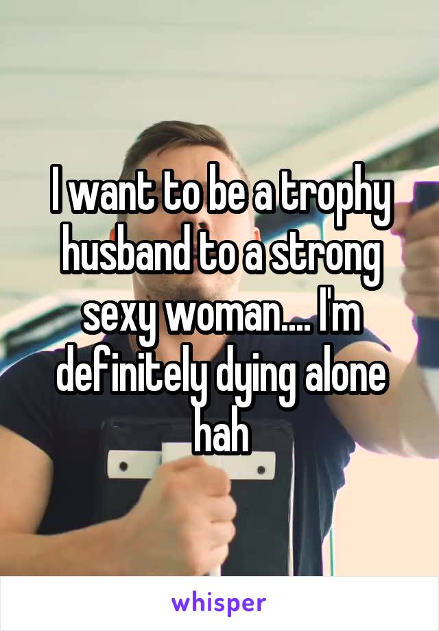 I want to be a trophy husband to a strong sexy woman.... I'm definitely dying alone hah