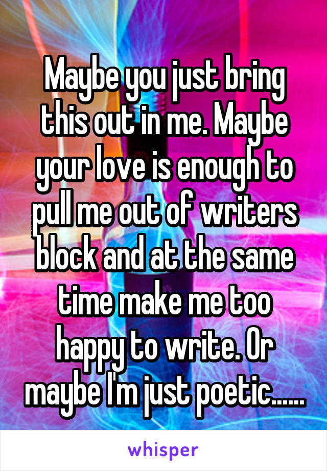 Maybe you just bring this out in me. Maybe your love is enough to pull me out of writers block and at the same time make me too happy to write. Or maybe I'm just poetic......