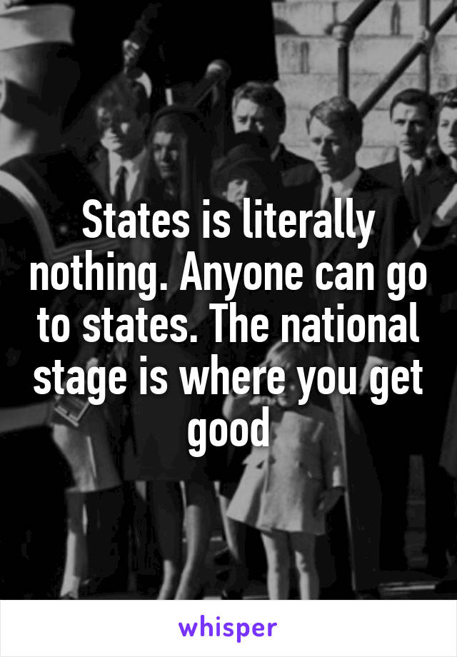 States is literally nothing. Anyone can go to states. The national stage is where you get good