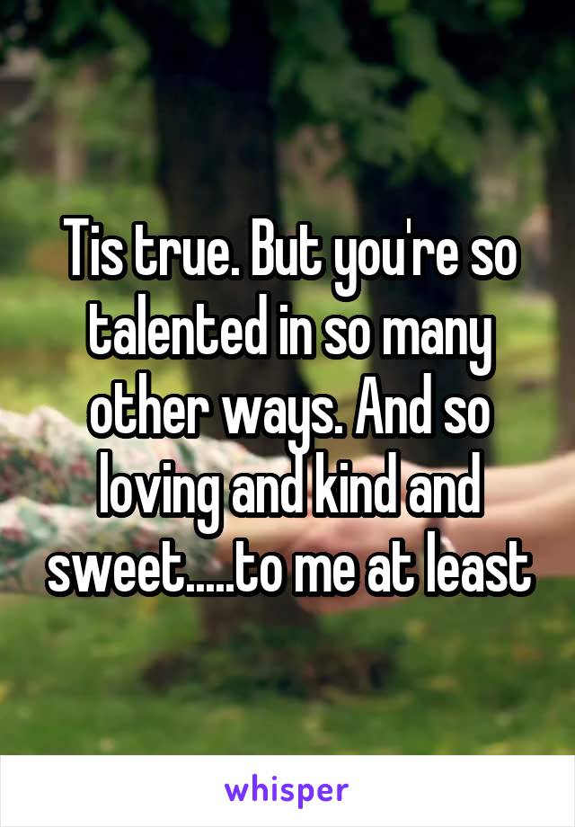 Tis true. But you're so talented in so many other ways. And so loving and kind and sweet.....to me at least