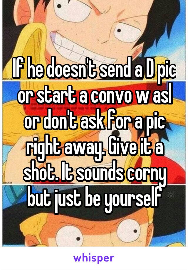 If he doesn't send a D pic or start a convo w asl or don't ask for a pic right away. Give it a shot. It sounds corny but just be yourself