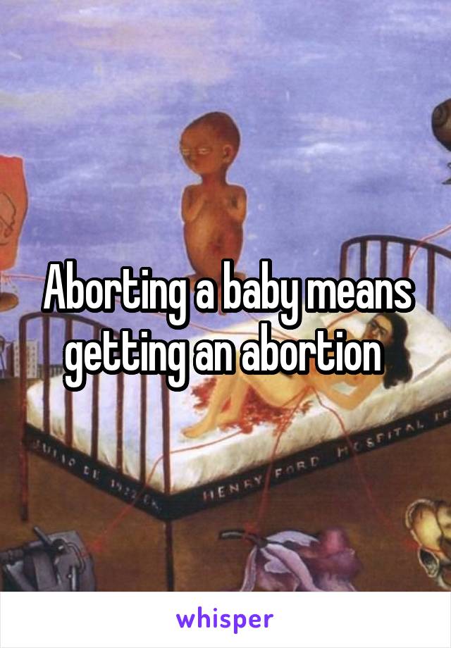 Aborting a baby means getting an abortion 