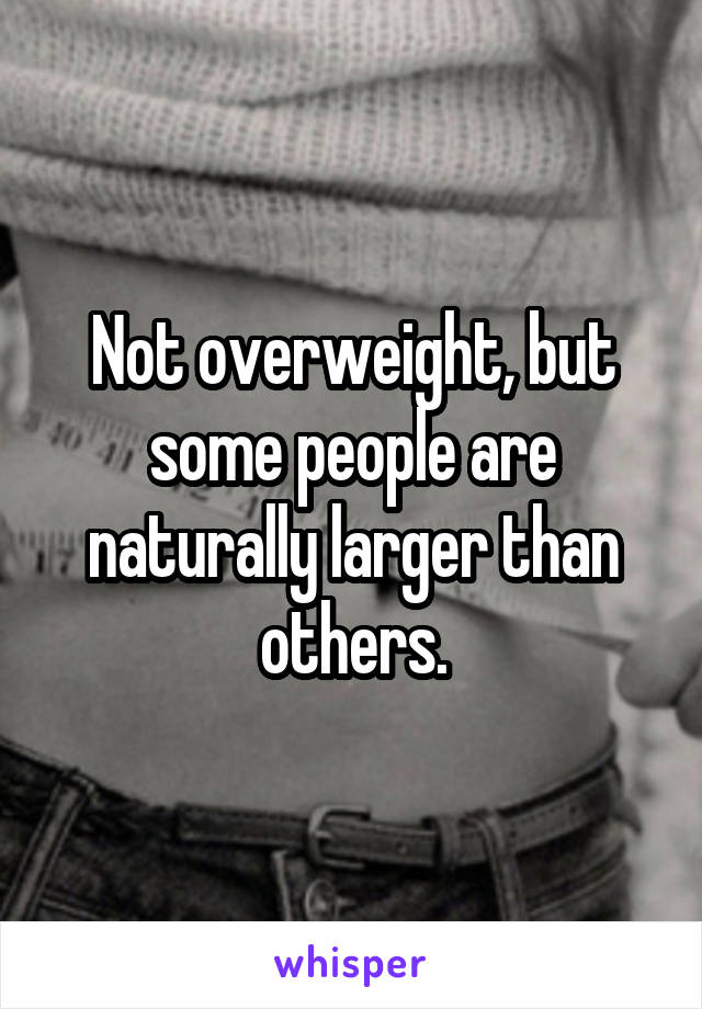 Not overweight, but some people are naturally larger than others.