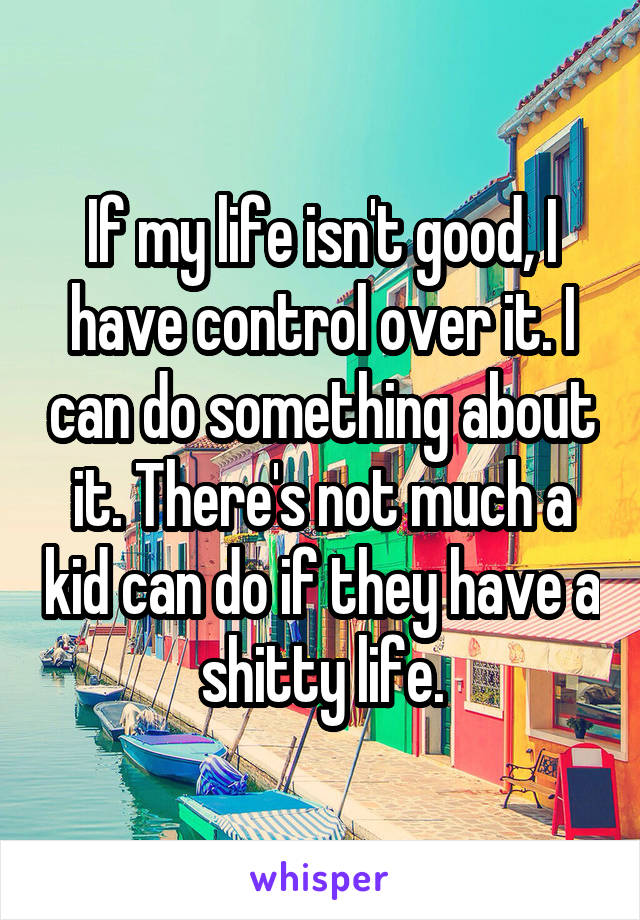 If my life isn't good, I have control over it. I can do something about it. There's not much a kid can do if they have a shitty life.