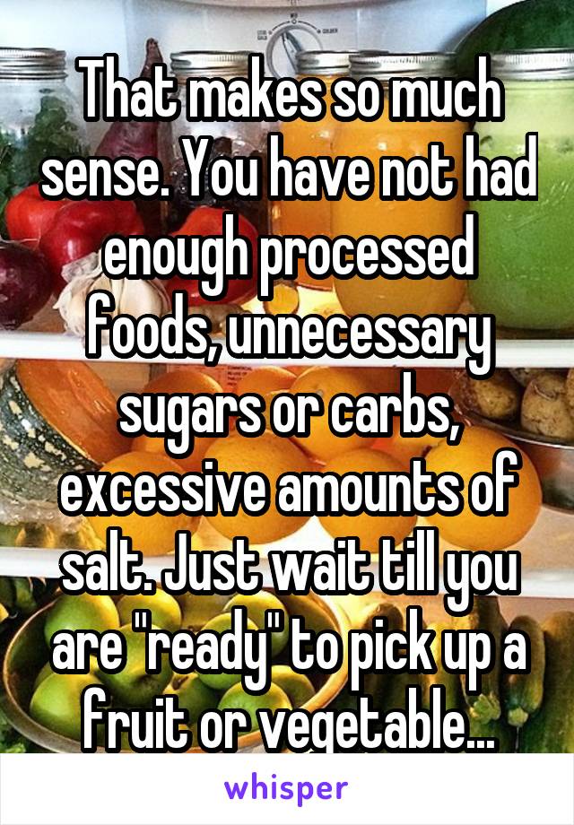 That makes so much sense. You have not had enough processed foods, unnecessary sugars or carbs, excessive amounts of salt. Just wait till you are "ready" to pick up a fruit or vegetable...