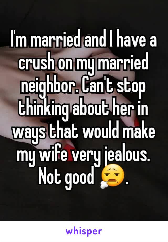 I'm married and I have a crush on my married neighbor. Can't stop thinking about her in ways that would make my wife very jealous. Not good 😧.