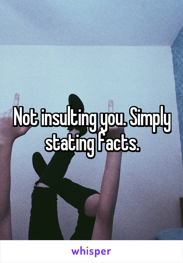 Not insulting you. Simply stating facts.