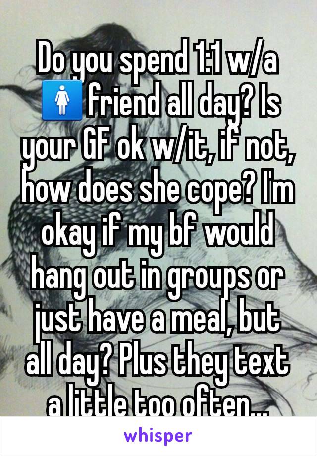 Do you spend 1:1 w/a 🚺friend all day? Is your GF ok w/it, if not, how does she cope? I'm okay if my bf would hang out in groups or just have a meal, but all day? Plus they text a little too often...