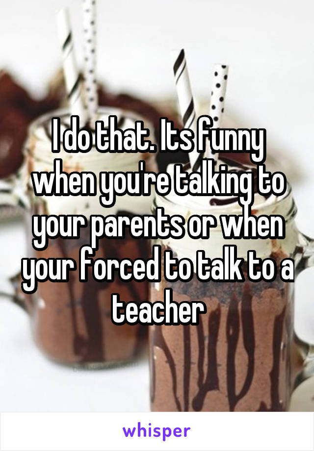 I do that. Its funny when you're talking to your parents or when your forced to talk to a teacher