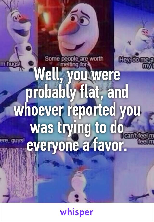 Well, you were probably flat, and whoever reported you was trying to do everyone a favor.