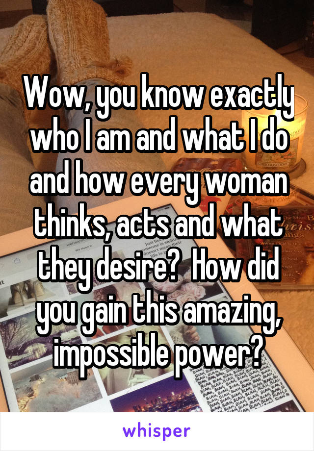 Wow, you know exactly who I am and what I do and how every woman thinks, acts and what they desire?  How did you gain this amazing, impossible power?