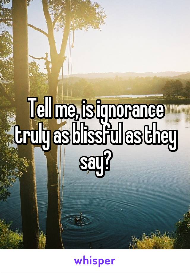 Tell me, is ignorance truly as blissful as they say?