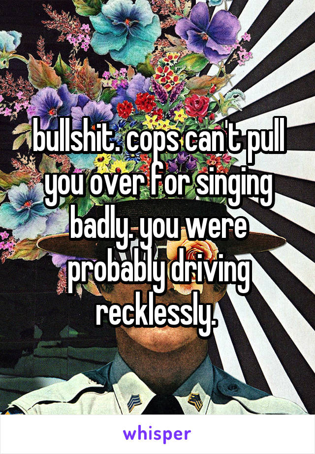bullshit. cops can't pull you over for singing badly. you were probably driving recklessly. 