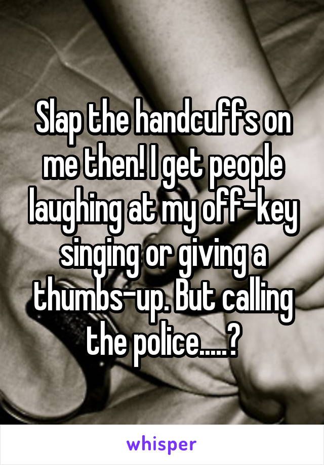 Slap the handcuffs on me then! I get people laughing at my off-key singing or giving a thumbs-up. But calling the police.....?