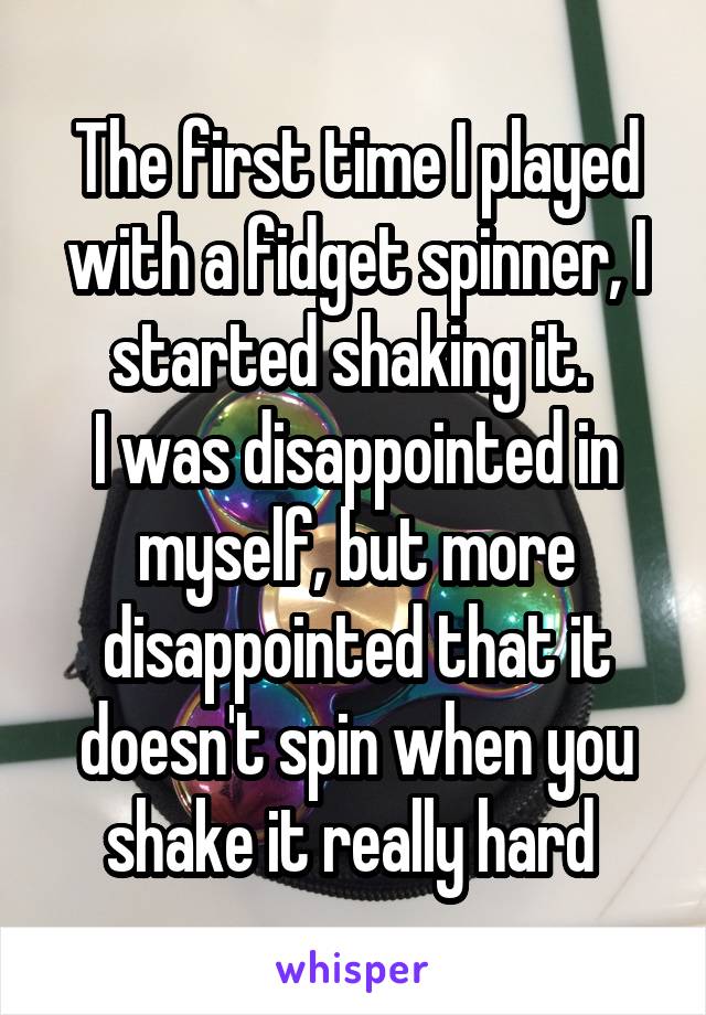 The first time I played with a fidget spinner, I started shaking it. 
I was disappointed in myself, but more disappointed that it doesn't spin when you shake it really hard 