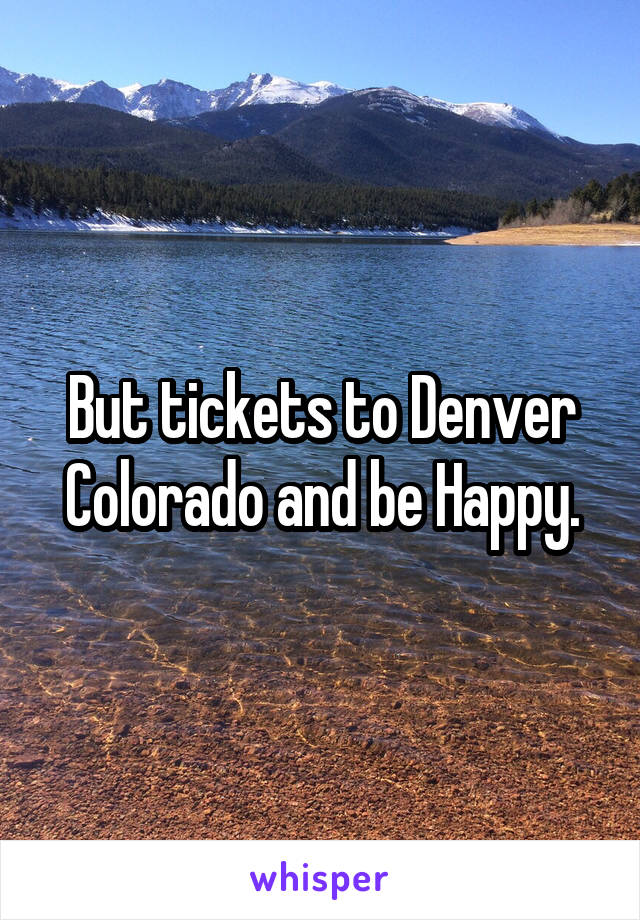 But tickets to Denver Colorado and be Happy.