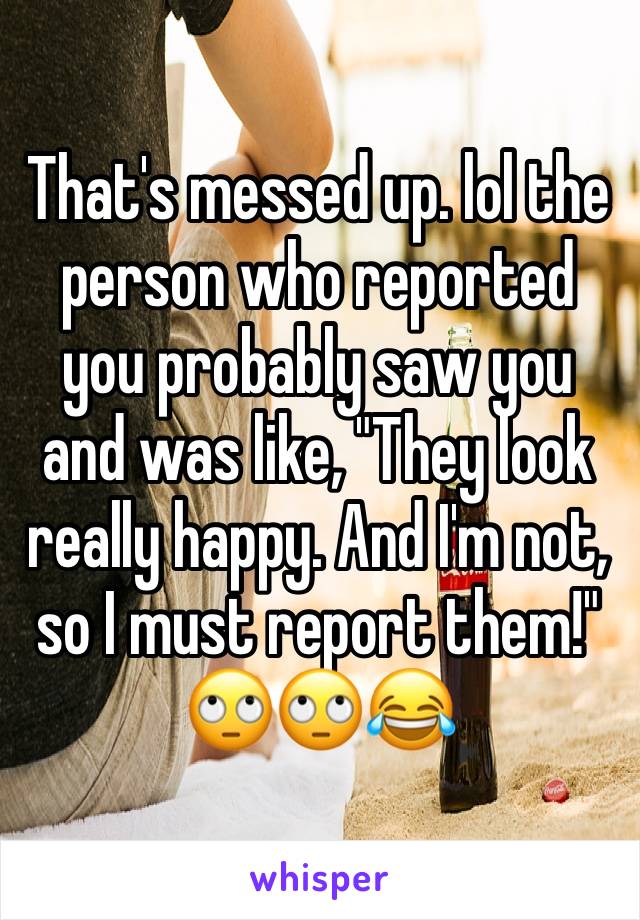 That's messed up. lol the person who reported you probably saw you and was like, "They look really happy. And I'm not, so I must report them!" 🙄🙄😂