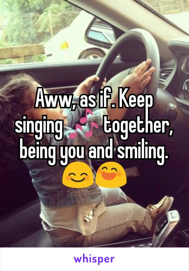 Aww, as if. Keep singing 🎶 together, being you and smiling. 😊😄