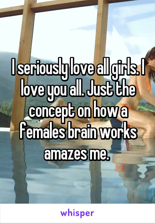 I seriously love all girls. I love you all. Just the concept on how a females brain works amazes me. 