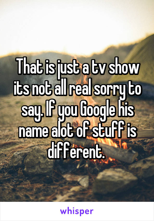 That is just a tv show its not all real sorry to say. If you Google his name alot of stuff is different. 