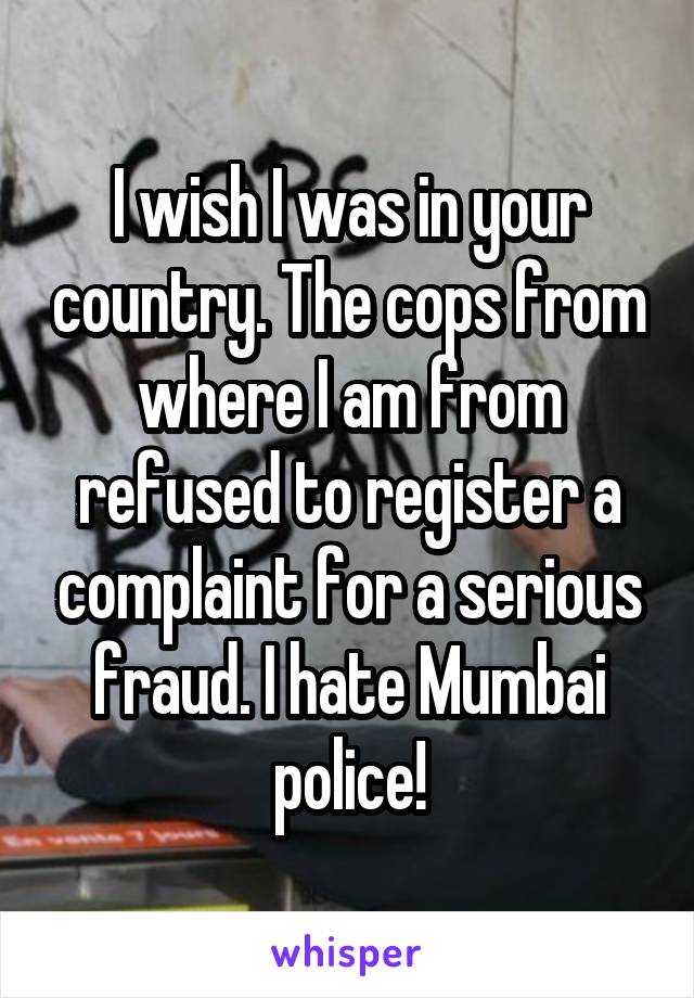 I wish I was in your country. The cops from where I am from refused to register a complaint for a serious fraud. I hate Mumbai police!
