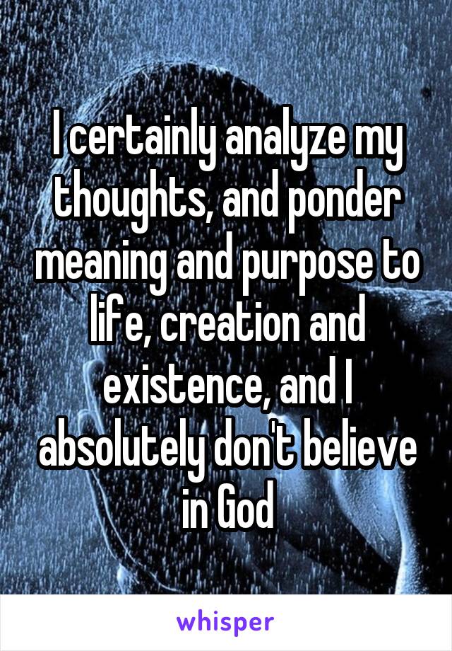 I certainly analyze my thoughts, and ponder meaning and purpose to life, creation and existence, and I absolutely don't believe in God