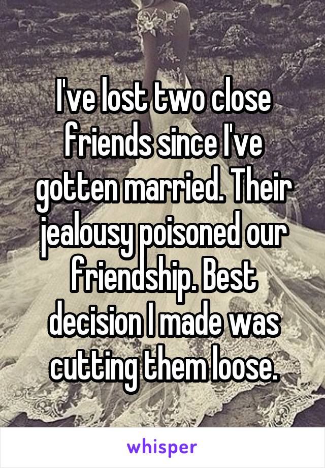 I've lost two close friends since I've gotten married. Their jealousy poisoned our friendship. Best decision I made was cutting them loose.