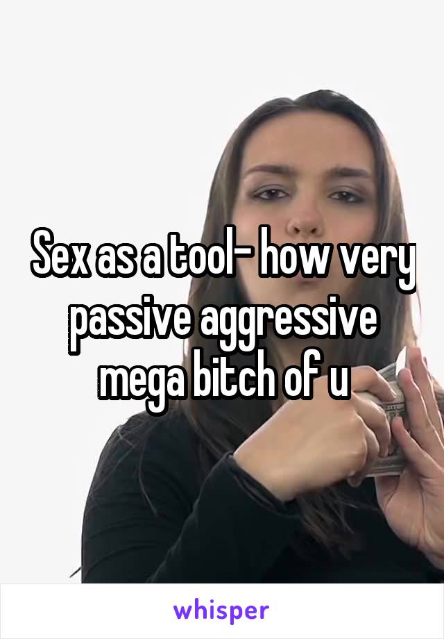 Sex as a tool- how very passive aggressive mega bitch of u