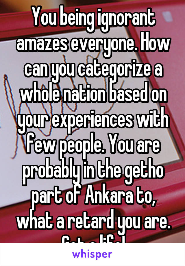 You being ignorant amazes everyone. How can you categorize a whole nation based on your experiences with few people. You are probably in the getho part of Ankara to, what a retard you are. Get a life!