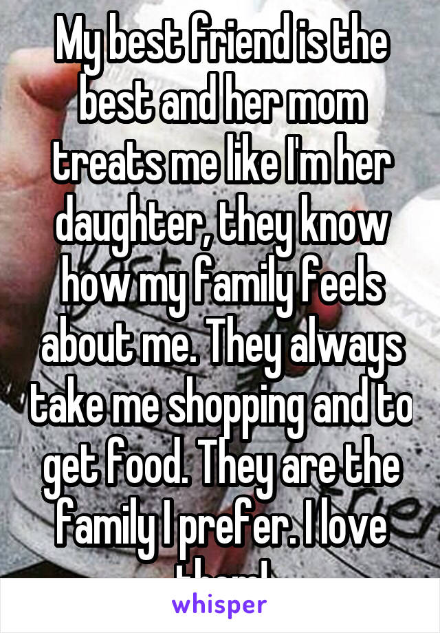 My best friend is the best and her mom treats me like I'm her daughter, they know how my family feels about me. They always take me shopping and to get food. They are the family I prefer. I love them!