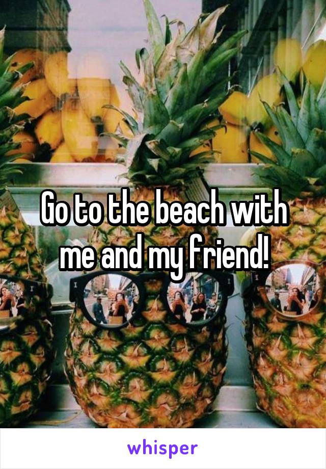 Go to the beach with me and my friend!