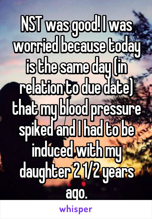 NST was good! I was worried because today is the same day (in relation to due date) that my blood pressure spiked and I had to be induced with my daughter 2 1/2 years ago.