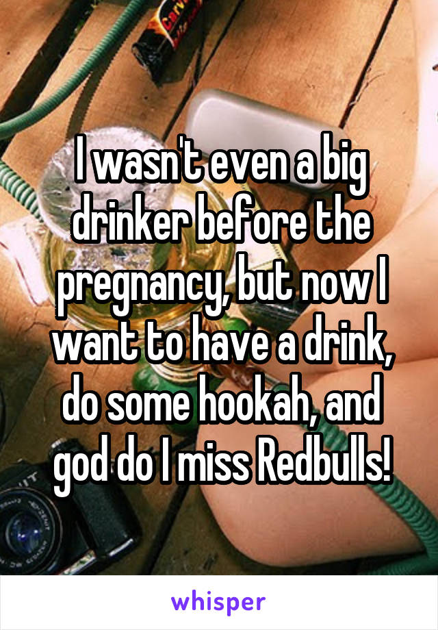 I wasn't even a big drinker before the pregnancy, but now I want to have a drink, do some hookah, and god do I miss Redbulls!