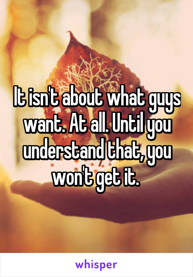 It isn't about what guys want. At all. Until you understand that, you won't get it. 