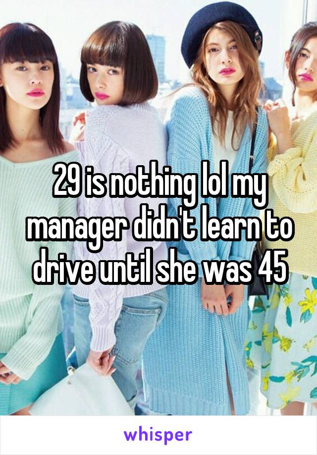 29 is nothing lol my manager didn't learn to drive until she was 45