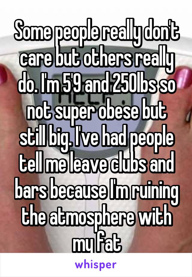 Some people really don't care but others really do. I'm 5'9 and 250lbs so not super obese but still big. I've had people tell me leave clubs and bars because I'm ruining the atmosphere with my fat