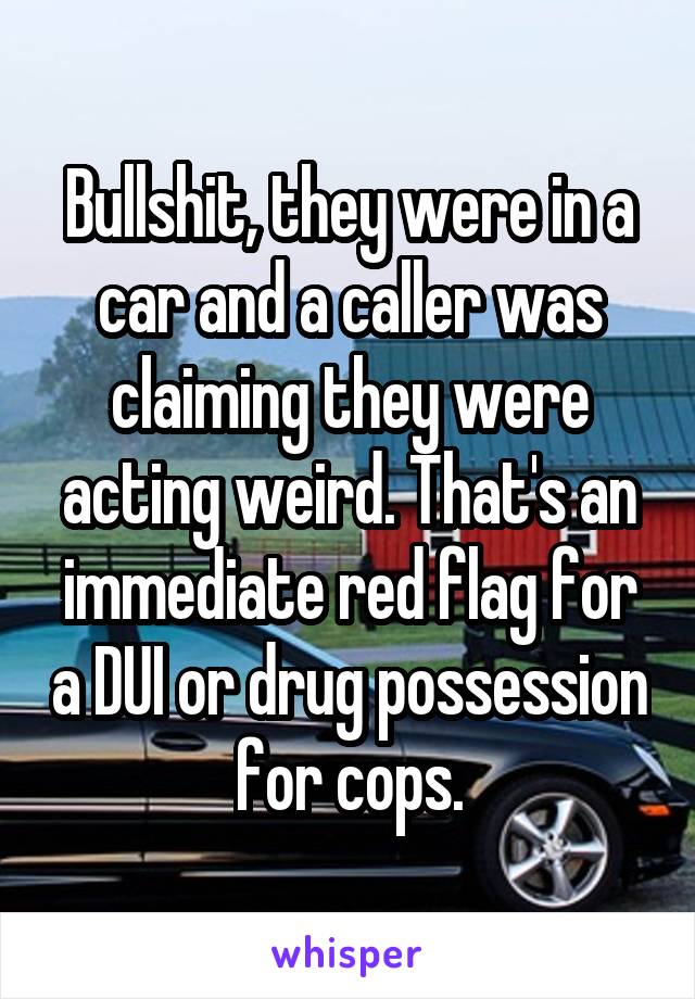 Bullshit, they were in a car and a caller was claiming they were acting weird. That's an immediate red flag for a DUI or drug possession for cops.