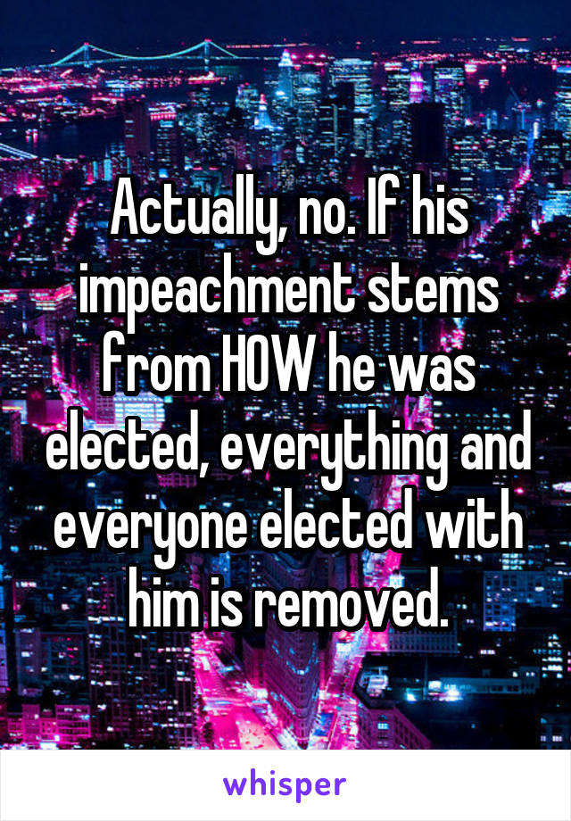Actually, no. If his impeachment stems from HOW he was elected, everything and everyone elected with him is removed.