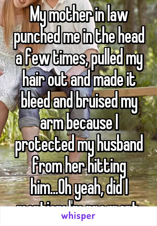 My mother in law punched me in the head a few times, pulled my hair out and made it bleed and bruised my arm because I protected my husband from her hitting him...Oh yeah, did I mention; I'm pregnant 
