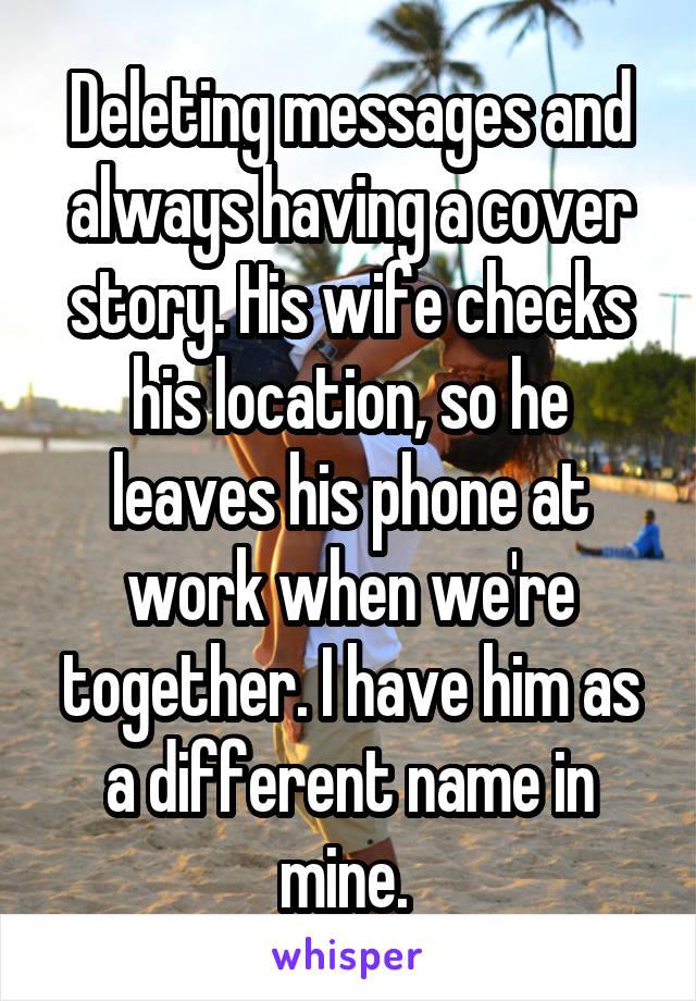 Deleting messages and always having a cover story. His wife checks his location, so he leaves his phone at work when we're together. I have him as a different name in mine. 