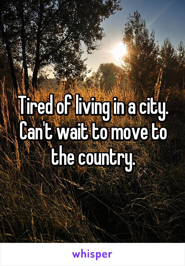 Tired of living in a city. Can't wait to move to the country.