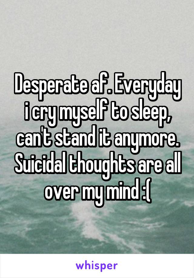 Desperate af. Everyday i cry myself to sleep, can't stand it anymore. Suicidal thoughts are all over my mind :(