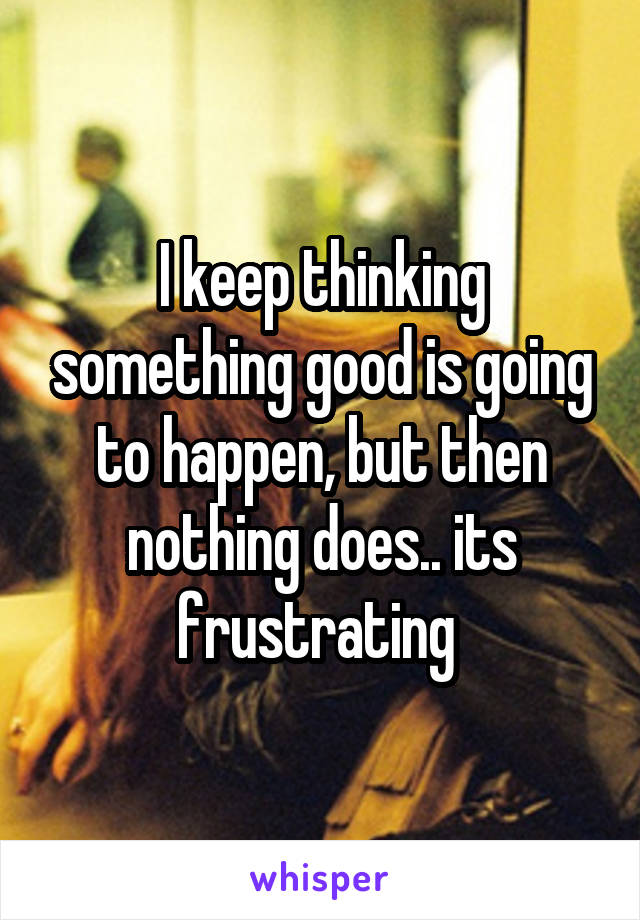 I keep thinking something good is going to happen, but then nothing does.. its frustrating 