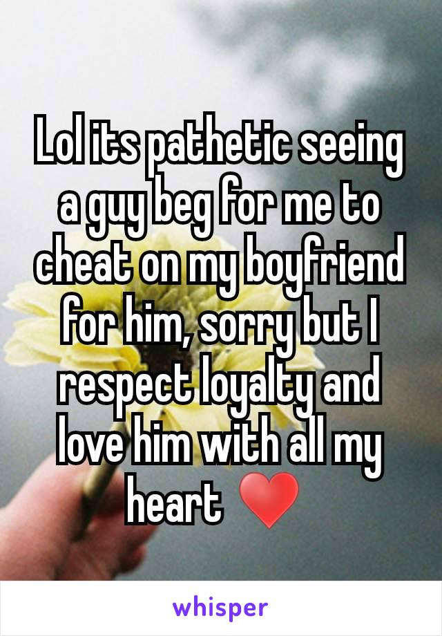 Lol its pathetic seeing a guy beg for me to cheat on my boyfriend for him, sorry but I respect loyalty and love him with all my heart ♥ 