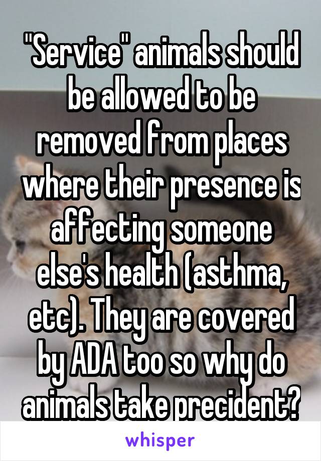 "Service" animals should be allowed to be removed from places where their presence is affecting someone else's health (asthma, etc). They are covered by ADA too so why do animals take precident?