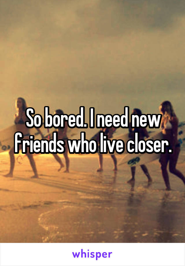 So bored. I need new friends who live closer.